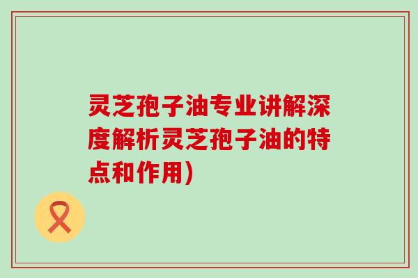 灵芝孢子油专业讲解深度解析灵芝孢子油的特点和作用)