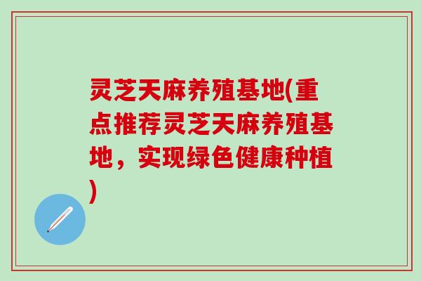 灵芝天麻养殖基地(重点推荐灵芝天麻养殖基地，实现绿色健康种植)