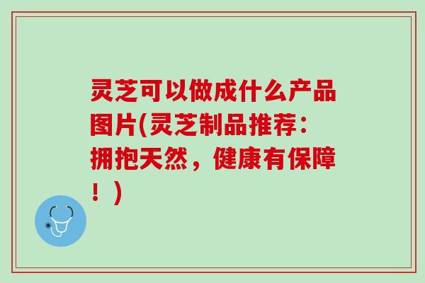灵芝可以做成什么产品图片(灵芝制品推荐：拥抱天然，健康有保障！)