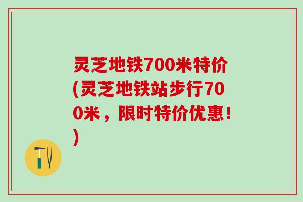 灵芝地铁700米特价(灵芝地铁站步行700米，限时特价优惠！)