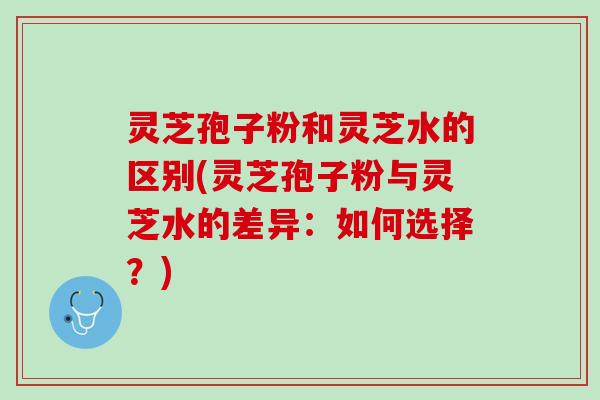 灵芝孢子粉和灵芝水的区别(灵芝孢子粉与灵芝水的差异：如何选择？)