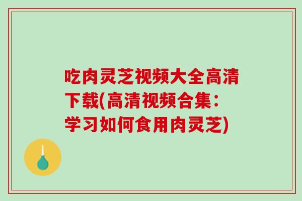 吃肉灵芝视频大全高清下载(高清视频合集：学习如何食用肉灵芝)