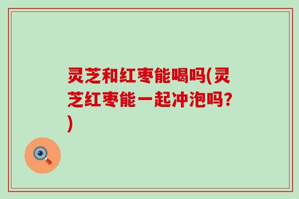 灵芝和红枣能喝吗(灵芝红枣能一起冲泡吗？)