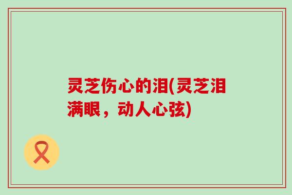 灵芝伤心的泪(灵芝泪满眼，动人心弦)