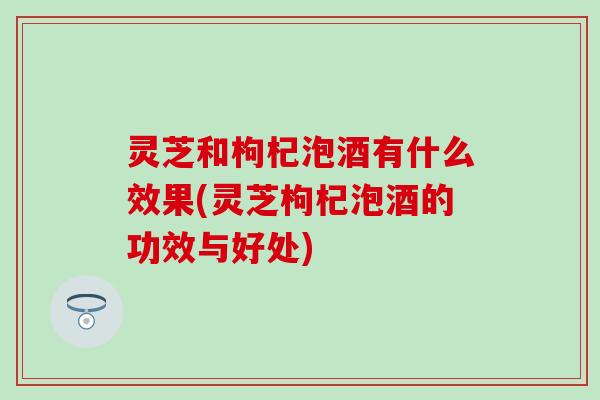 灵芝和枸杞泡酒有什么效果(灵芝枸杞泡酒的功效与好处)