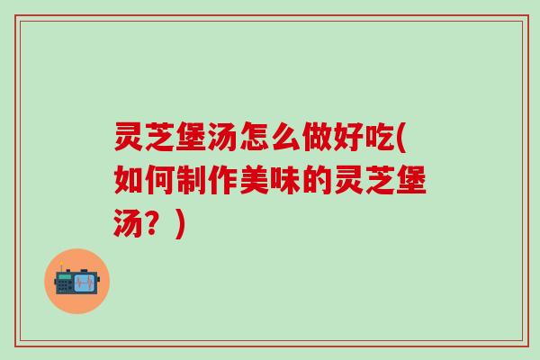 灵芝堡汤怎么做好吃(如何制作美味的灵芝堡汤？)