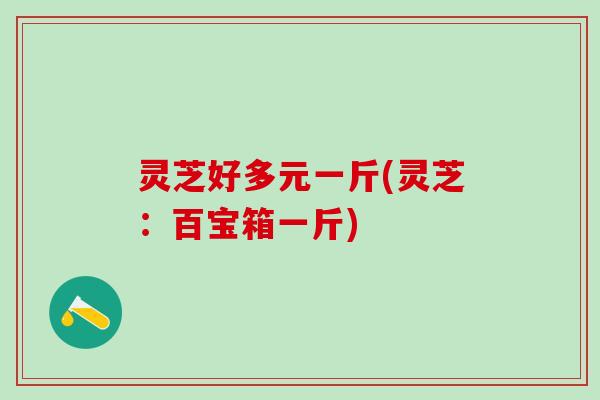 灵芝好多元一斤(灵芝:百宝箱一斤) 灵芝好多元一斤(灵芝:百宝箱一斤)