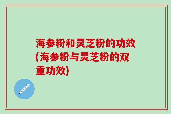 海参粉和灵芝粉的功效(海参粉与灵芝粉的双重功效)