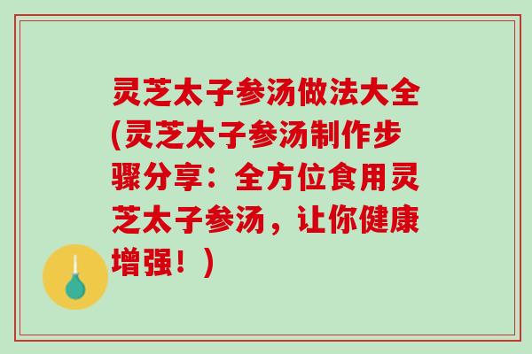 灵芝太子参汤做法大全(灵芝太子参汤制作步骤分享：全方位食用灵芝太子参汤，让你健康增强！)