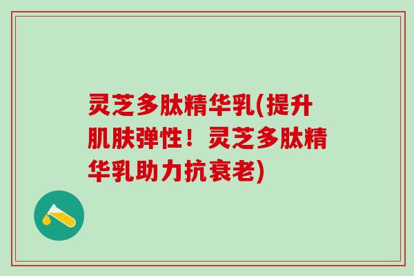 灵芝多肽精华乳(提升肌肤弹性！灵芝多肽精华乳助力抗衰老)