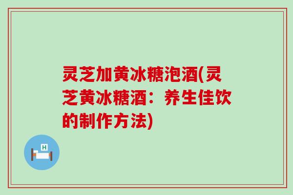 灵芝加黄冰糖泡酒(灵芝黄冰糖酒：养生佳饮的制作方法)