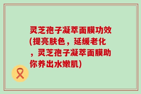 灵芝孢子凝萃面膜功效(提亮肤色，延缓老化，灵芝孢子凝萃面膜助你养出水嫩肌)