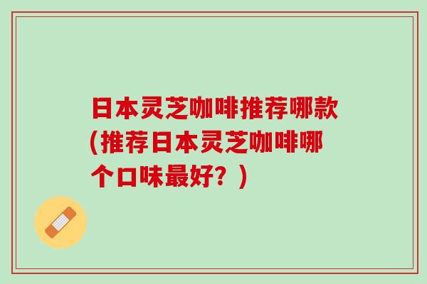 日本灵芝咖啡推荐哪款(推荐日本灵芝咖啡哪个口味最好？)