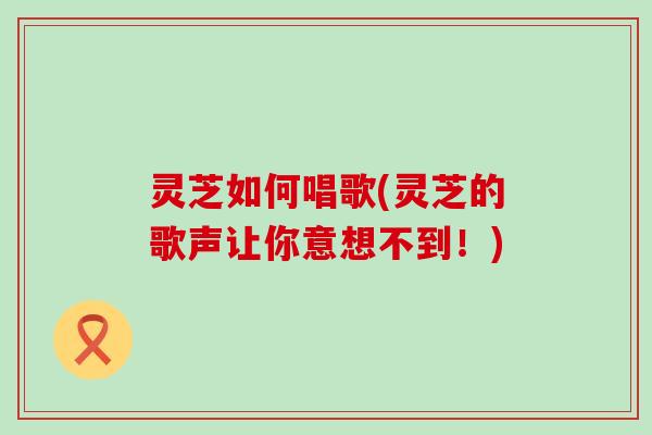 灵芝如何唱歌(灵芝的歌声让你意想不到！)