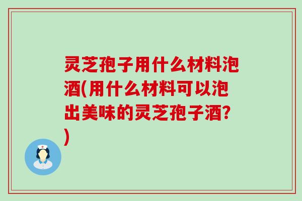 灵芝孢子用什么材料泡酒(用什么材料可以泡出美味的灵芝孢子酒？)
