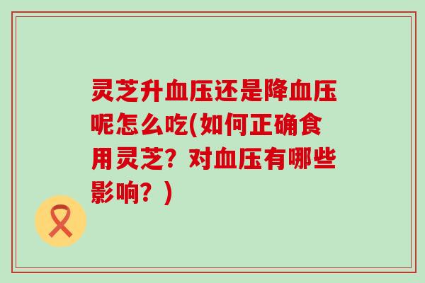 灵芝升血压还是降血压呢怎么吃(如何正确食用灵芝？对血压有哪些影响？)
