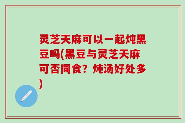 灵芝天麻可以一起炖黑豆吗(黑豆与灵芝天麻可否同食？炖汤好处多)