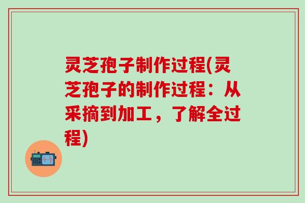 灵芝孢子制作过程(灵芝孢子的制作过程：从采摘到加工，了解全过程)