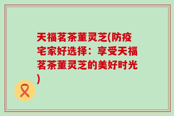 天福茗茶董灵芝(防疫宅家好选择：享受天福茗茶董灵芝的美好时光)