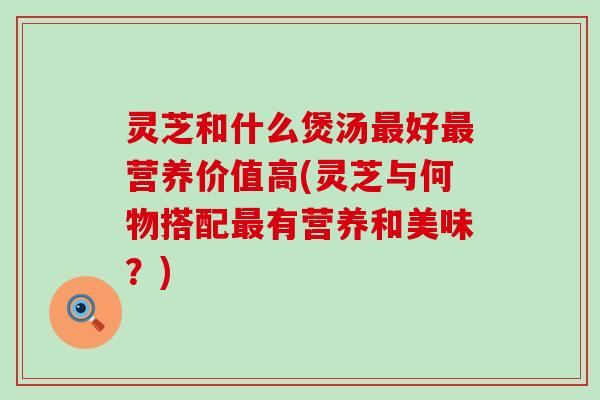 灵芝和什么煲汤最好最营养价值高(灵芝与何物搭配最有营养和美味？)