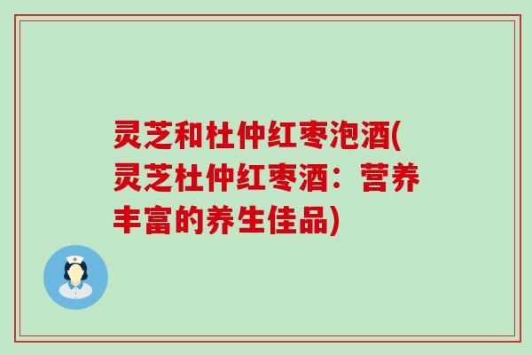 灵芝和杜仲红枣泡酒(灵芝杜仲红枣酒：营养丰富的养生佳品)