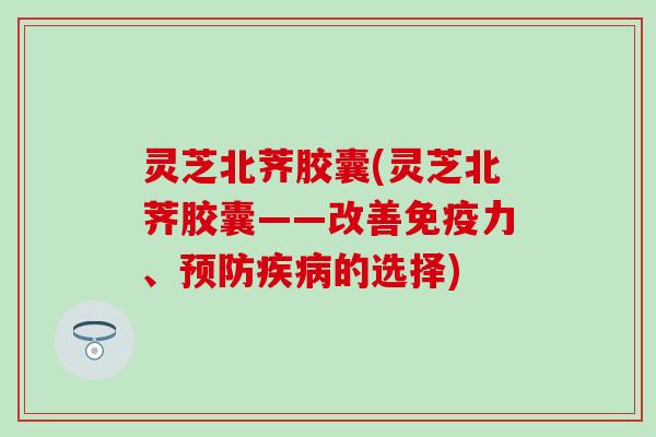 灵芝北荠胶囊(灵芝北荠胶囊——改善免疫力、预防疾病的选择)