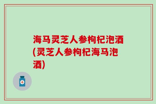 海马灵芝人参枸杞泡酒(灵芝人参枸杞海马泡酒)