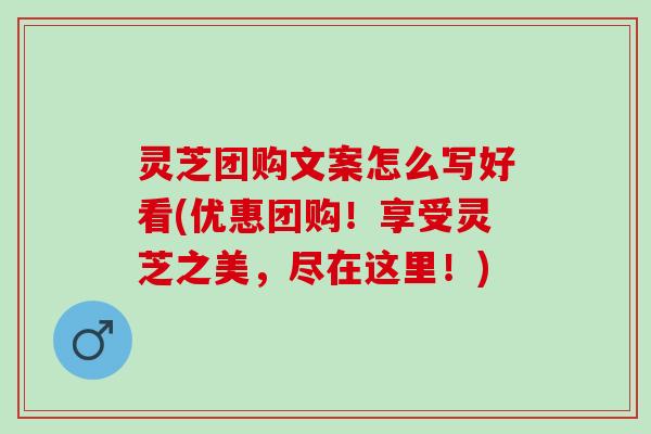 灵芝团购文案怎么写好看(优惠团购！享受灵芝之美，尽在这里！)