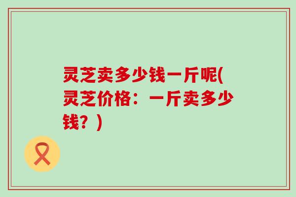灵芝卖多少钱一斤呢(灵芝价格：一斤卖多少钱？)