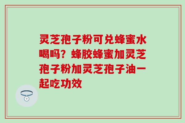 灵芝孢子粉可兑蜂蜜水喝吗？蜂胶蜂蜜加灵芝孢子粉加灵芝孢子油一起吃功效