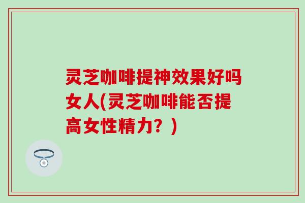 灵芝咖啡提神效果好吗女人(灵芝咖啡能否提高女性精力？)