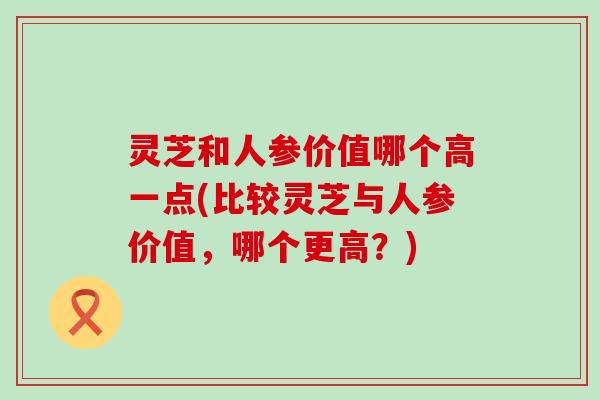 灵芝和人参价值哪个高一点(比较灵芝与人参价值，哪个更高？)