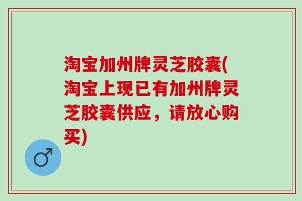 淘宝加州牌灵芝胶囊(淘宝上现已有加州牌灵芝胶囊供应，请放心购买)