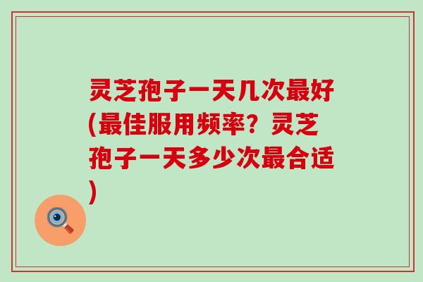 灵芝孢子一天几次最好(最佳服用频率？灵芝孢子一天多少次最合适)