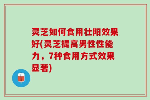 灵芝如何食用壮阳效果好(灵芝提高男性性能力，7种食用方式效果显著)