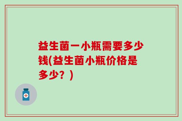 益生菌一小瓶需要多少钱(益生菌小瓶价格是多少？)