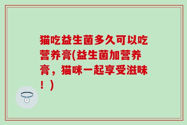 猫吃益生菌多久可以吃营养膏(益生菌加营养膏，猫咪一起享受滋味！)