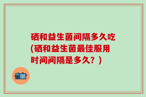 硒和益生菌间隔多久吃(硒和益生菌最佳服用时间间隔是多久？)