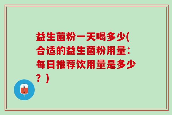 益生菌粉一天喝多少(合适的益生菌粉用量：每日推荐饮用量是多少？)