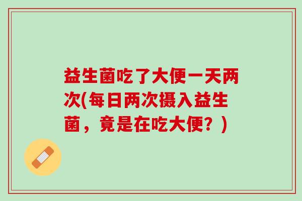 益生菌吃了大便一天两次(每日两次摄入益生菌，竟是在吃大便？)