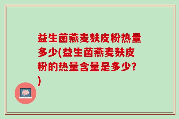 益生菌燕麦麸皮粉热量多少(益生菌燕麦麸皮粉的热量含量是多少？)