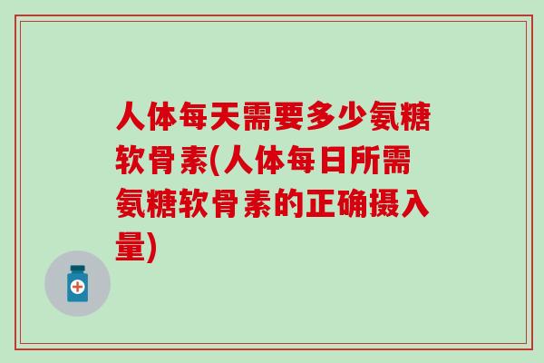 人体每天需要多少氨糖软骨素(人体每日所需氨糖软骨素的正确摄入量)