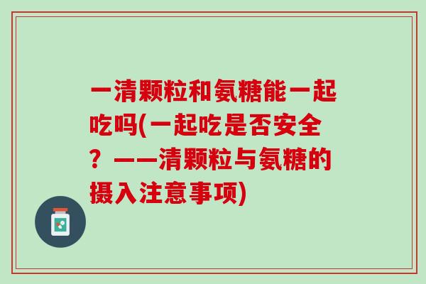 一清颗粒和氨糖能一起吃吗(一起吃是否安全？——清颗粒与氨糖的摄入注意事项)