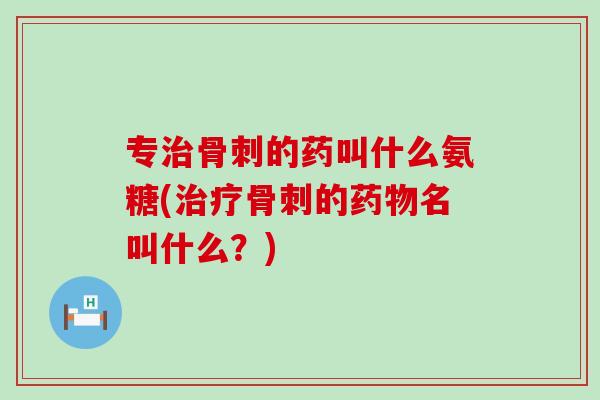 专治骨刺的药叫什么氨糖(治疗骨刺的药物名叫什么？)