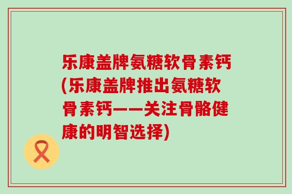 乐康盖牌氨糖软骨素钙(乐康盖牌推出氨糖软骨素钙——关注骨骼健康的明智选择)