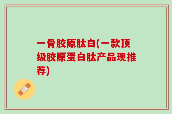 一骨胶原肽白(一款顶级胶原蛋白肽产品现推荐)