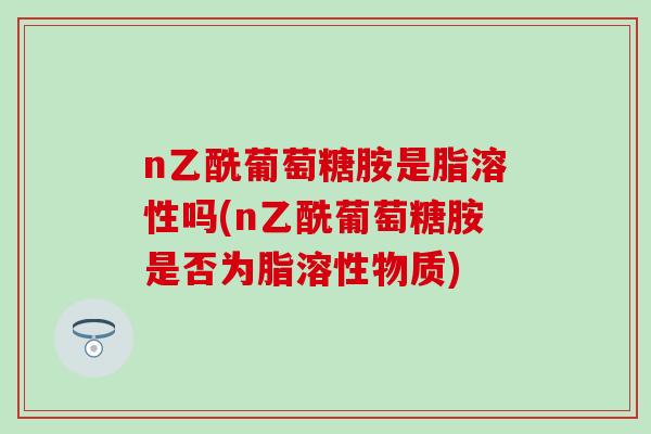 n乙酰葡萄糖胺是脂溶性吗(n乙酰葡萄糖胺是否为脂溶性物质)