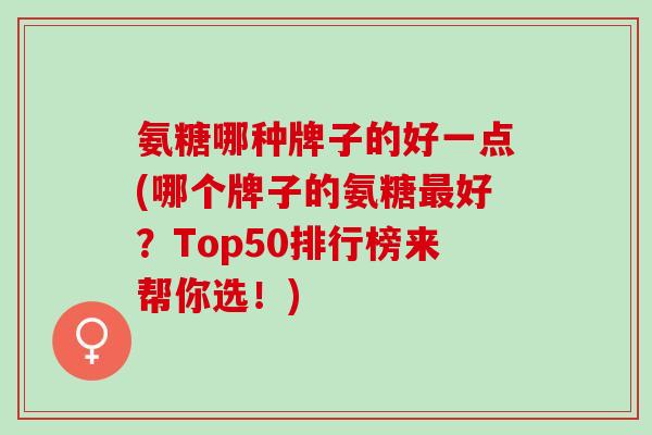 氨糖哪种牌子的好一点(哪个牌子的氨糖好?Top50排行榜来帮你选!) 氨糖哪种牌子的好一点(哪个牌子的氨糖好?Top50排行榜来帮你选!)
