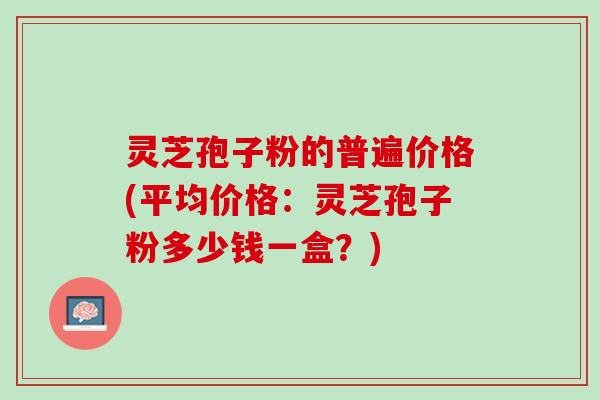 灵芝孢子粉的普遍价格(平均价格：灵芝孢子粉多少钱一盒？)