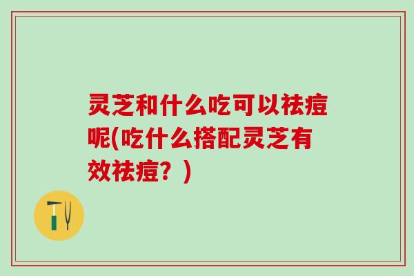 灵芝和什么吃可以祛痘呢(吃什么搭配灵芝有效祛痘？)